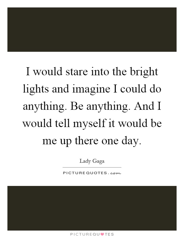 I would stare into the bright lights and imagine I could do anything. Be anything. And I would tell myself it would be me up there one day Picture Quote #1