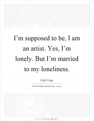 I’m supposed to be, I am an artist. Yes, I’m lonely. But I’m married to my loneliness Picture Quote #1