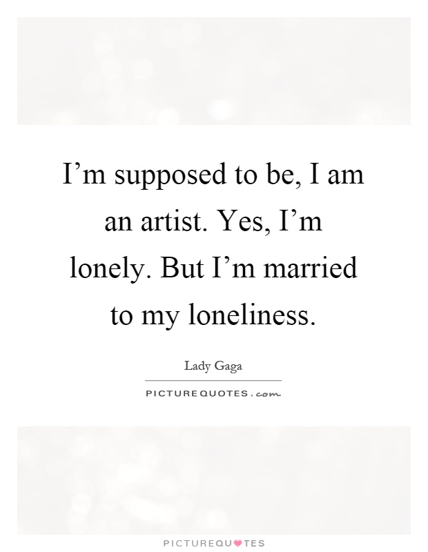 I'm supposed to be, I am an artist. Yes, I'm lonely. But I'm married to my loneliness Picture Quote #1