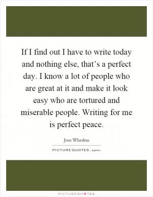 If I find out I have to write today and nothing else, that’s a perfect day. I know a lot of people who are great at it and make it look easy who are tortured and miserable people. Writing for me is perfect peace Picture Quote #1