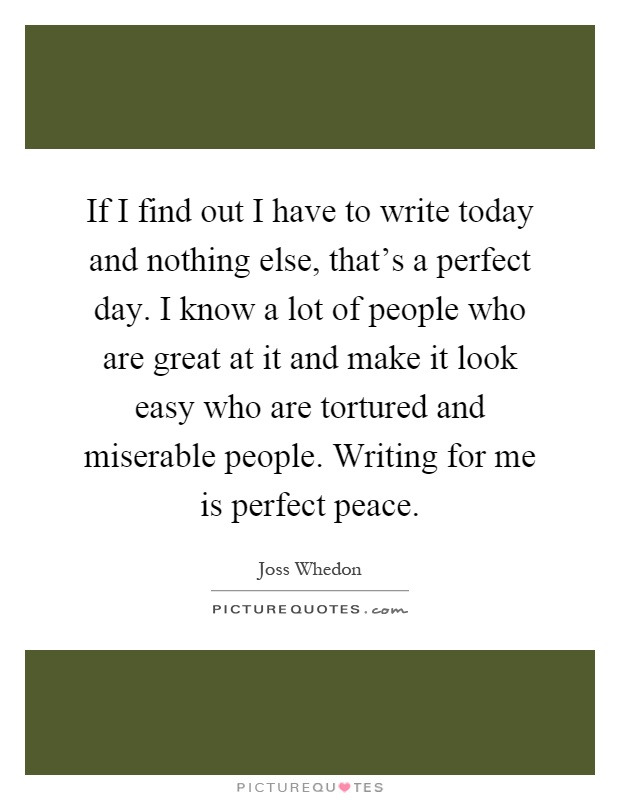 If I find out I have to write today and nothing else, that's a perfect day. I know a lot of people who are great at it and make it look easy who are tortured and miserable people. Writing for me is perfect peace Picture Quote #1