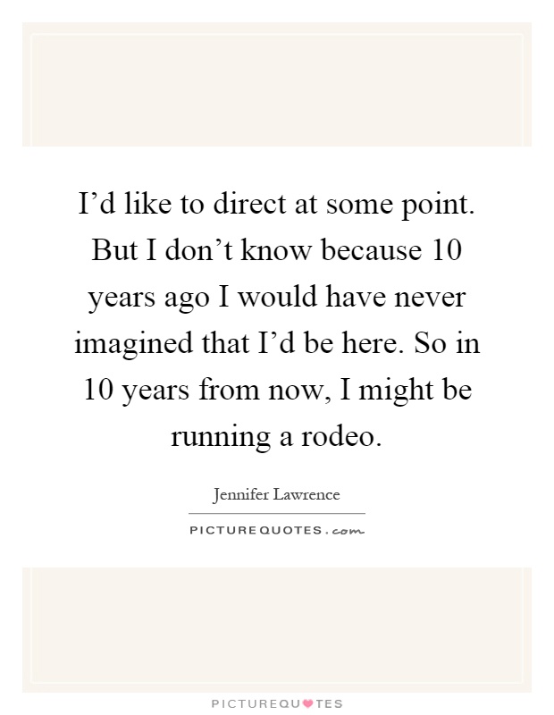 I'd like to direct at some point. But I don't know because 10 years ago I would have never imagined that I'd be here. So in 10 years from now, I might be running a rodeo Picture Quote #1