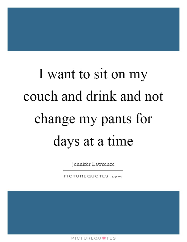 I want to sit on my couch and drink and not change my pants for days at a time Picture Quote #1
