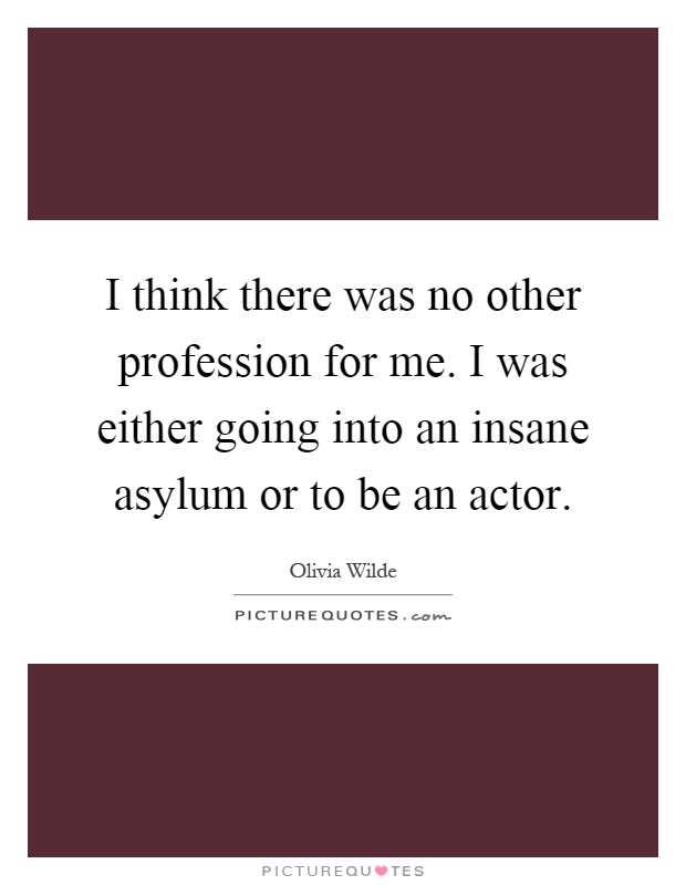 I think there was no other profession for me. I was either going into an insane asylum or to be an actor Picture Quote #1