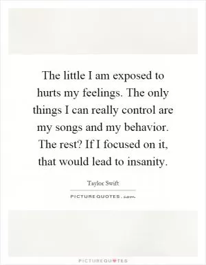 The little I am exposed to hurts my feelings. The only things I can really control are my songs and my behavior. The rest? If I focused on it, that would lead to insanity Picture Quote #1