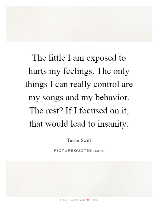The little I am exposed to hurts my feelings. The only things I can really control are my songs and my behavior. The rest? If I focused on it, that would lead to insanity Picture Quote #1