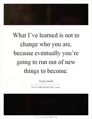 What I’ve learned is not to change who you are, because eventually you’re going to run out of new things to become Picture Quote #1