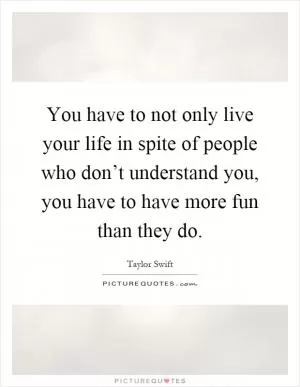 You have to not only live your life in spite of people who don’t understand you, you have to have more fun than they do Picture Quote #1