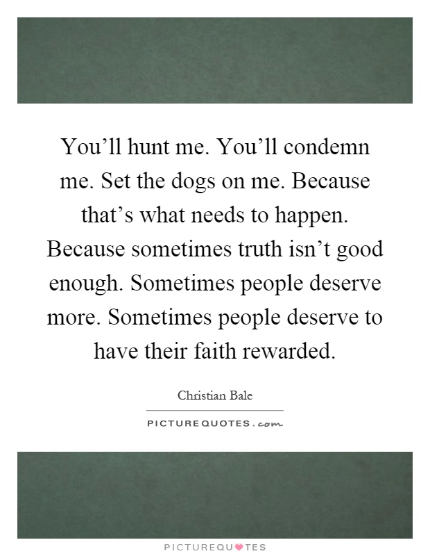 You'll hunt me. You'll condemn me. Set the dogs on me. Because that's what needs to happen. Because sometimes truth isn't good enough. Sometimes people deserve more. Sometimes people deserve to have their faith rewarded Picture Quote #1