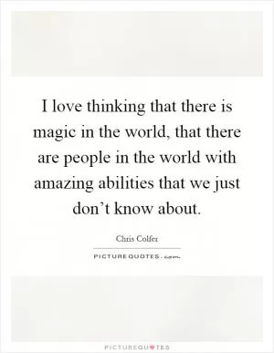 I love thinking that there is magic in the world, that there are people in the world with amazing abilities that we just don’t know about Picture Quote #1