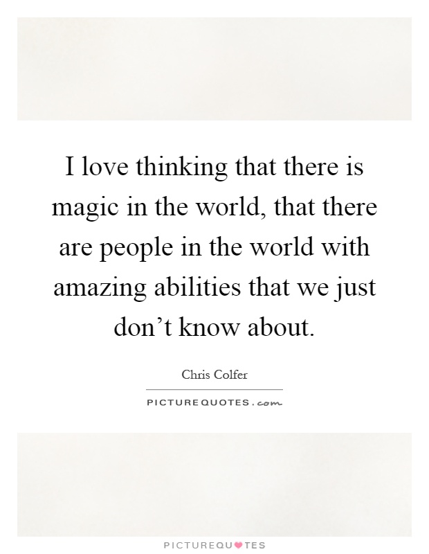 I love thinking that there is magic in the world, that there are people in the world with amazing abilities that we just don't know about Picture Quote #1