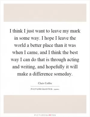 I think I just want to leave my mark in some way. I hope I leave the world a better place than it was when I came, and I think the best way I can do that is through acting and writing, and hopefully it will make a difference someday Picture Quote #1