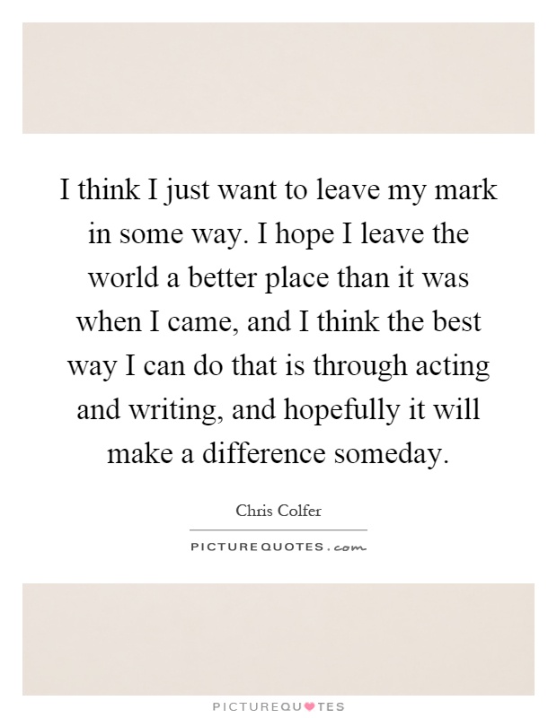 I think I just want to leave my mark in some way. I hope I leave the world a better place than it was when I came, and I think the best way I can do that is through acting and writing, and hopefully it will make a difference someday Picture Quote #1