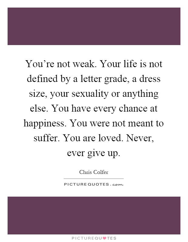 You're not weak. Your life is not defined by a letter grade, a dress size, your sexuality or anything else. You have every chance at happiness. You were not meant to suffer. You are loved. Never, ever give up Picture Quote #1