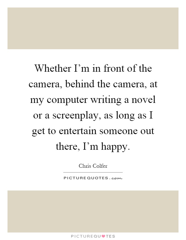 Whether I'm in front of the camera, behind the camera, at my computer writing a novel or a screenplay, as long as I get to entertain someone out there, I'm happy Picture Quote #1