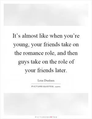 It’s almost like when you’re young, your friends take on the romance role, and then guys take on the role of your friends later Picture Quote #1