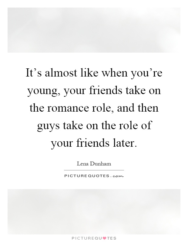 It's almost like when you're young, your friends take on the romance role, and then guys take on the role of your friends later Picture Quote #1