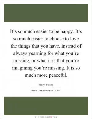 It’s so much easier to be happy. It’s so much easier to choose to love the things that you have, instead of always yearning for what you’re missing, or what it is that you’re imagining you’re missing. It is so much more peaceful Picture Quote #1