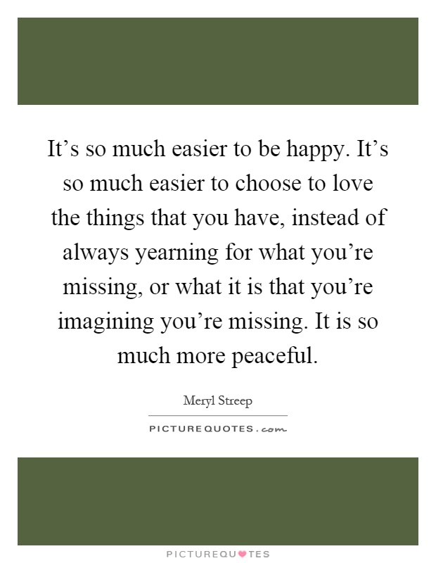 It's so much easier to be happy. It's so much easier to choose to love the things that you have, instead of always yearning for what you're missing, or what it is that you're imagining you're missing. It is so much more peaceful Picture Quote #1