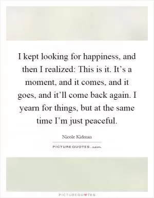 I kept looking for happiness, and then I realized: This is it. It’s a moment, and it comes, and it goes, and it’ll come back again. I yearn for things, but at the same time I’m just peaceful Picture Quote #1