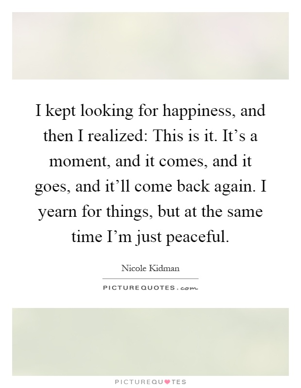 I kept looking for happiness, and then I realized: This is it. It's a moment, and it comes, and it goes, and it'll come back again. I yearn for things, but at the same time I'm just peaceful Picture Quote #1