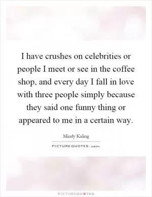 I have crushes on celebrities or people I meet or see in the coffee shop, and every day I fall in love with three people simply because they said one funny thing or appeared to me in a certain way Picture Quote #1