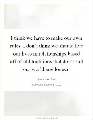 I think we have to make our own rules. I don’t think we should live our lives in relationships based off of old traditions that don’t suit our world any longer Picture Quote #1