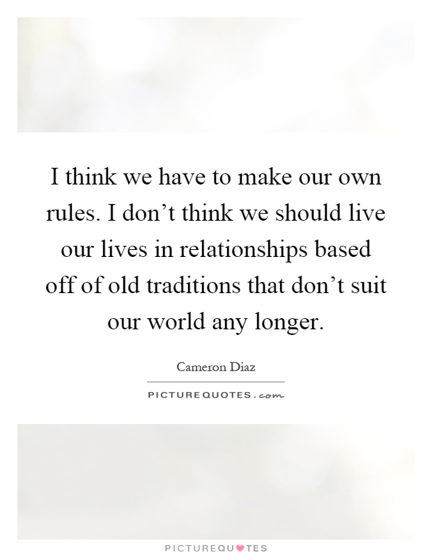 I think we have to make our own rules. I don't think we should live our lives in relationships based off of old traditions that don't suit our world any longer Picture Quote #1
