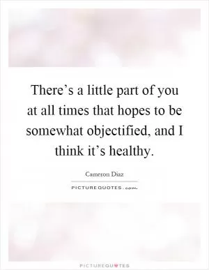 There’s a little part of you at all times that hopes to be somewhat objectified, and I think it’s healthy Picture Quote #1