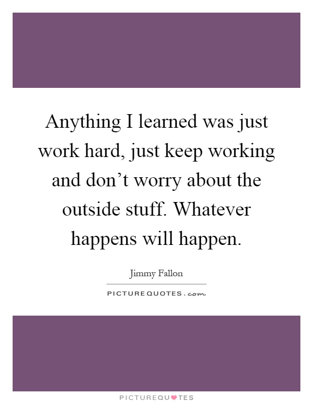 Anything I learned was just work hard, just keep working and don't worry about the outside stuff. Whatever happens will happen Picture Quote #1
