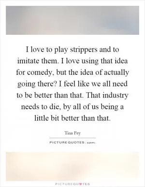 I love to play strippers and to imitate them. I love using that idea for comedy, but the idea of actually going there? I feel like we all need to be better than that. That industry needs to die, by all of us being a little bit better than that Picture Quote #1