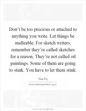 Don’t be too precious or attached to anything you write. Let things be malleable. For sketch writers, remember they’re called sketches for a reason. They’re not called oil paintings. Some of them are going to stink. You have to let them stink Picture Quote #1