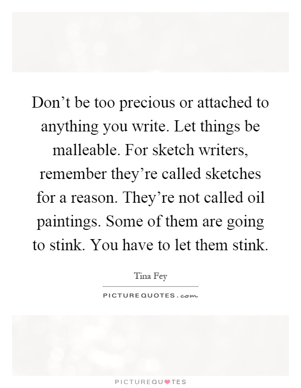 Don't be too precious or attached to anything you write. Let things be malleable. For sketch writers, remember they're called sketches for a reason. They're not called oil paintings. Some of them are going to stink. You have to let them stink Picture Quote #1