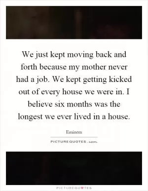 We just kept moving back and forth because my mother never had a job. We kept getting kicked out of every house we were in. I believe six months was the longest we ever lived in a house Picture Quote #1