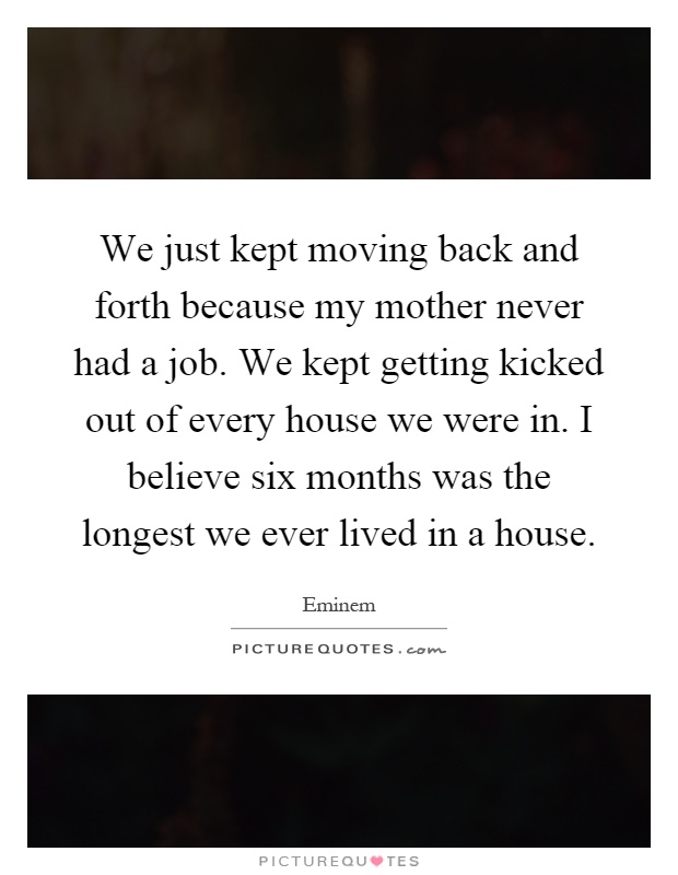 We just kept moving back and forth because my mother never had a job. We kept getting kicked out of every house we were in. I believe six months was the longest we ever lived in a house Picture Quote #1