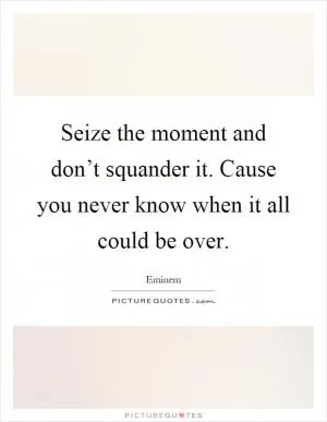 Seize the moment and don’t squander it. Cause you never know when it all could be over Picture Quote #1
