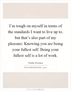 I’m tough on myself in terms of the standards I want to live up to, but that’s also part of my pleasure: Knowing you are being your fullest self. Being your fullest self is a lot of work Picture Quote #1