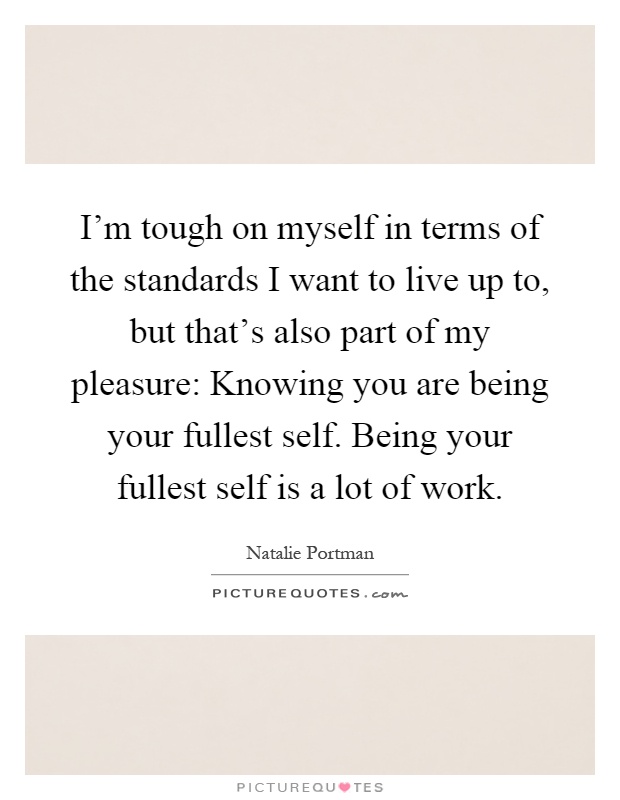 I'm tough on myself in terms of the standards I want to live up to, but that's also part of my pleasure: Knowing you are being your fullest self. Being your fullest self is a lot of work Picture Quote #1