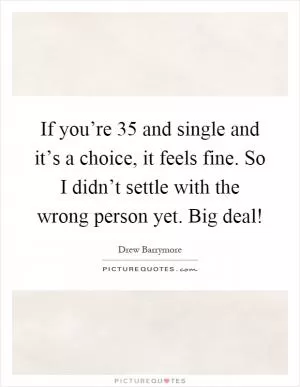 If you’re 35 and single and it’s a choice, it feels fine. So I didn’t settle with the wrong person yet. Big deal! Picture Quote #1