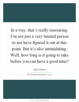 In a way, that’s really reassuring. I’m not just a very limited person to not have figured it out at this point. But it’s also intimidating. Well, how long is it going to take before you can have a good time? Picture Quote #1