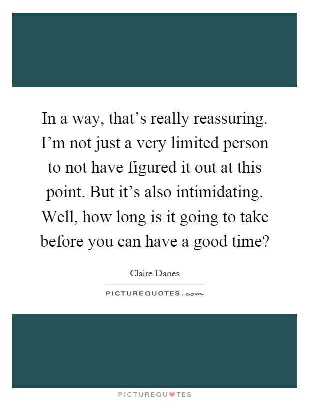 In a way, that's really reassuring. I'm not just a very limited person to not have figured it out at this point. But it's also intimidating. Well, how long is it going to take before you can have a good time? Picture Quote #1