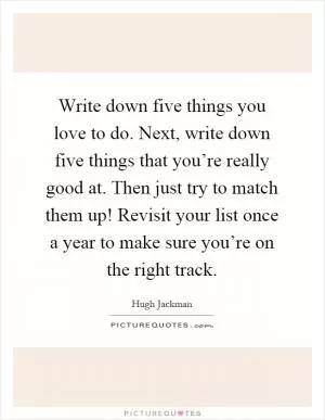 Write down five things you love to do. Next, write down five things that you’re really good at. Then just try to match them up! Revisit your list once a year to make sure you’re on the right track Picture Quote #1