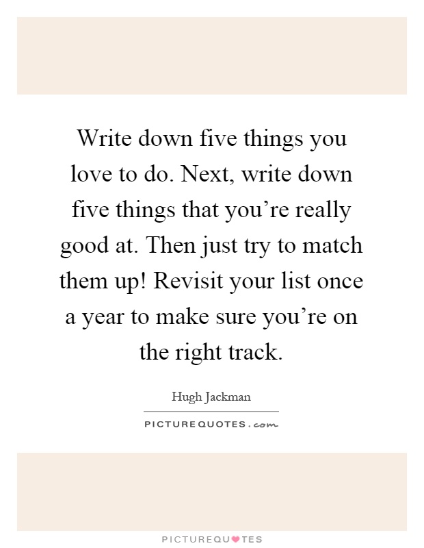 Write down five things you love to do. Next, write down five things that you're really good at. Then just try to match them up! Revisit your list once a year to make sure you're on the right track Picture Quote #1
