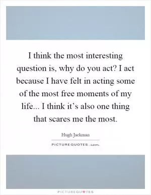 I think the most interesting question is, why do you act? I act because I have felt in acting some of the most free moments of my life... I think it’s also one thing that scares me the most Picture Quote #1