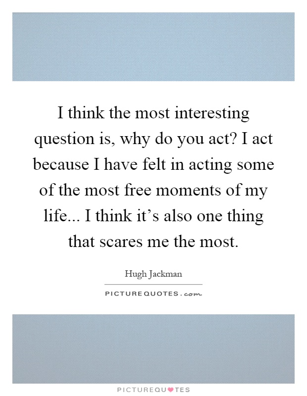 I think the most interesting question is, why do you act? I act because I have felt in acting some of the most free moments of my life... I think it's also one thing that scares me the most Picture Quote #1