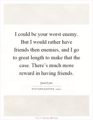 I could be your worst enemy. But I would rather have friends then enemies, and I go to great length to make that the case. There’s much more reward in having friends Picture Quote #1