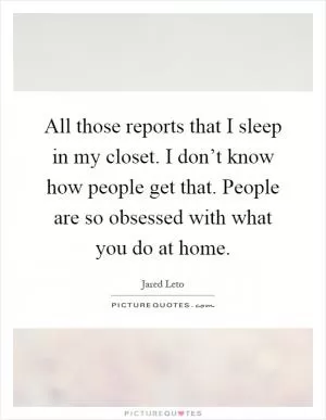 All those reports that I sleep in my closet. I don’t know how people get that. People are so obsessed with what you do at home Picture Quote #1