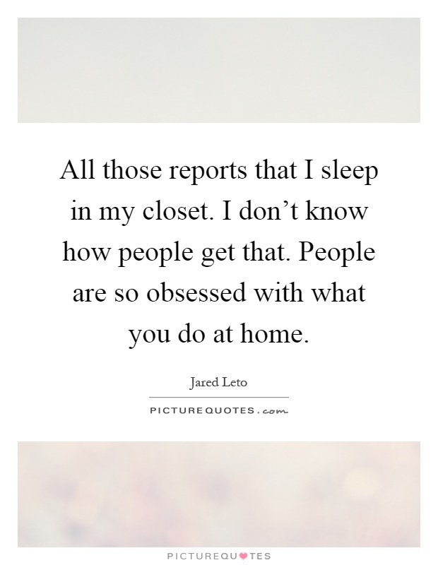 All those reports that I sleep in my closet. I don't know how people get that. People are so obsessed with what you do at home Picture Quote #1