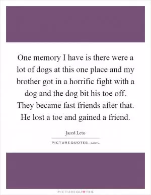 One memory I have is there were a lot of dogs at this one place and my brother got in a horrific fight with a dog and the dog bit his toe off. They became fast friends after that. He lost a toe and gained a friend Picture Quote #1