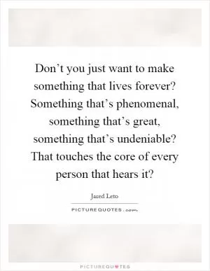 Don’t you just want to make something that lives forever? Something that’s phenomenal, something that’s great, something that’s undeniable? That touches the core of every person that hears it? Picture Quote #1
